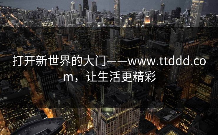 打开新世界的大门——www.ttddd.com，让生活更精彩