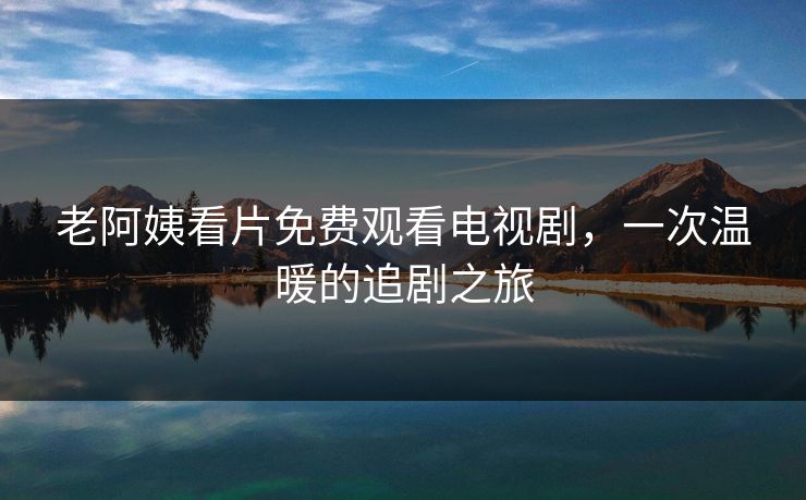 老阿姨看片免费观看电视剧，一次温暖的追剧之旅