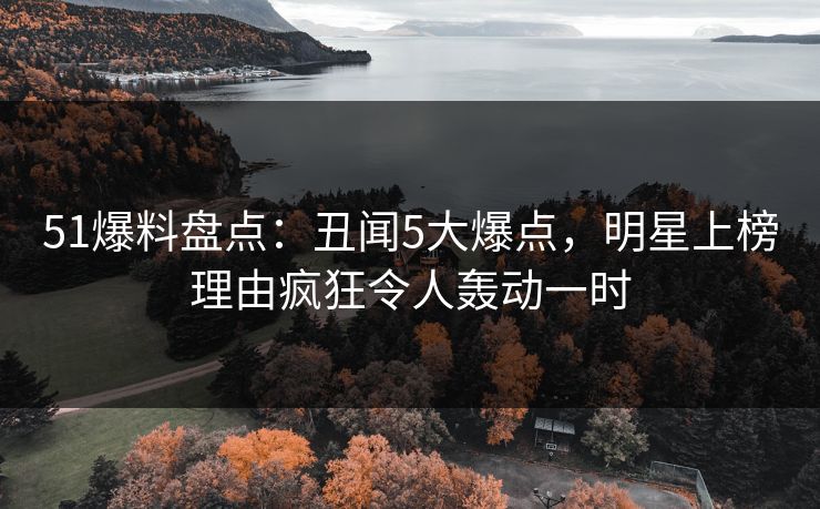 51爆料盘点:丑闻5大爆点,明星上榜理由疯狂令人轰动一时 51爆料盘点:丑闻5大爆点,明星上榜理由疯狂令人轰动一时