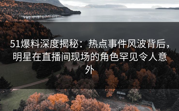 51爆料深度揭秘：热点事件风波背后，明星在直播间现场的角色罕见令人意外