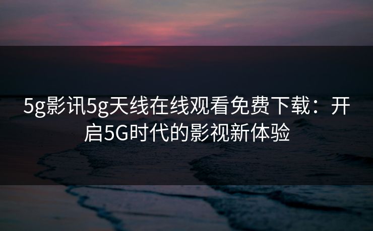 5g影讯5g天线在线观看免费下载:开启5G时代的影视新体验 5g影讯5g天线在线观看免费下载:开启5G时代的影视新体验