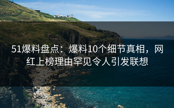 51爆料盘点：爆料10个细节真相，网红上榜理由罕见令人引发联想