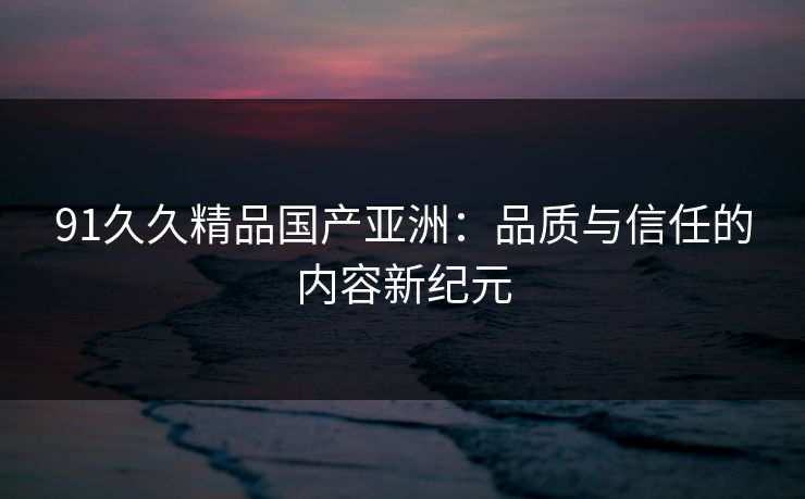 91久久精品国产亚洲：品质与信任的内容新纪元