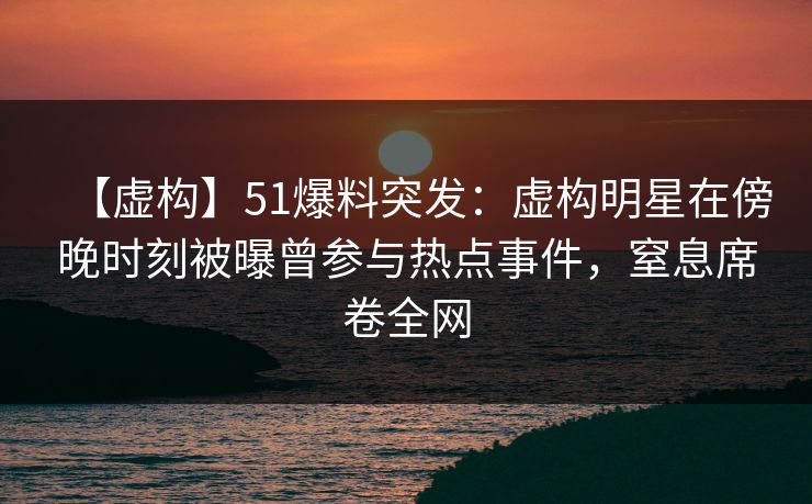 【虚构】51爆料突发：虚构明星在傍晚时刻被曝曾参与热点事件，窒息席卷全网