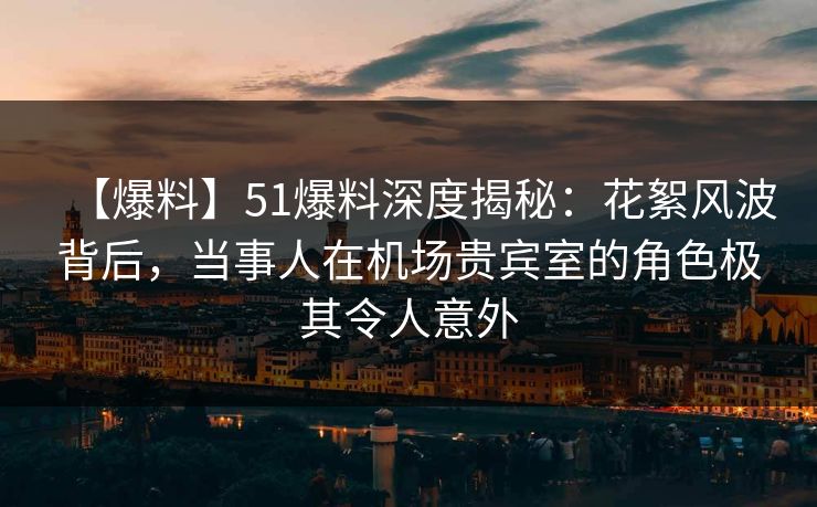 【爆料】51爆料深度揭秘：花絮风波背后，当事人在机场贵宾室的角色极其令人意外