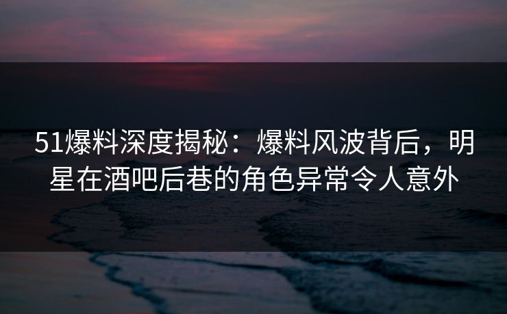 51爆料深度揭秘：爆料风波背后，明星在酒吧后巷的角色异常令人意外