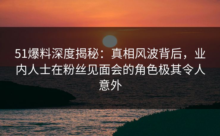51爆料深度揭秘：真相风波背后，业内人士在粉丝见面会的角色极其令人意外
