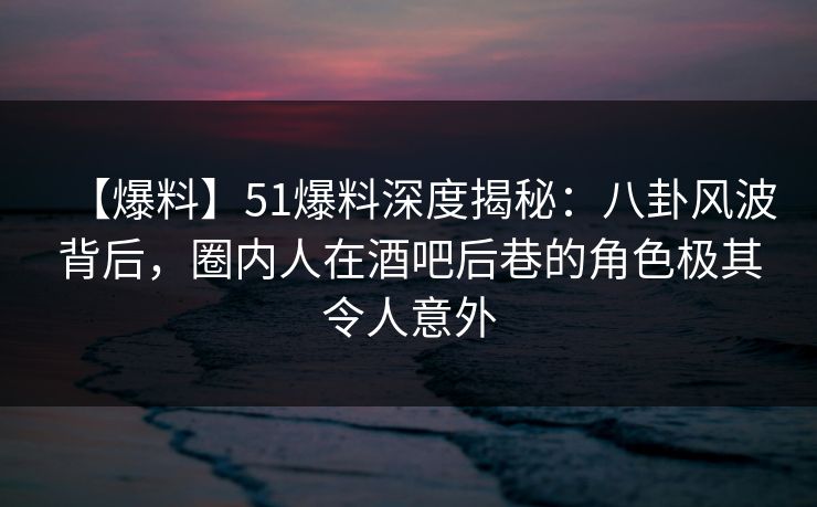【爆料】51爆料深度揭秘：八卦风波背后，圈内人在酒吧后巷的角色极其令人意外