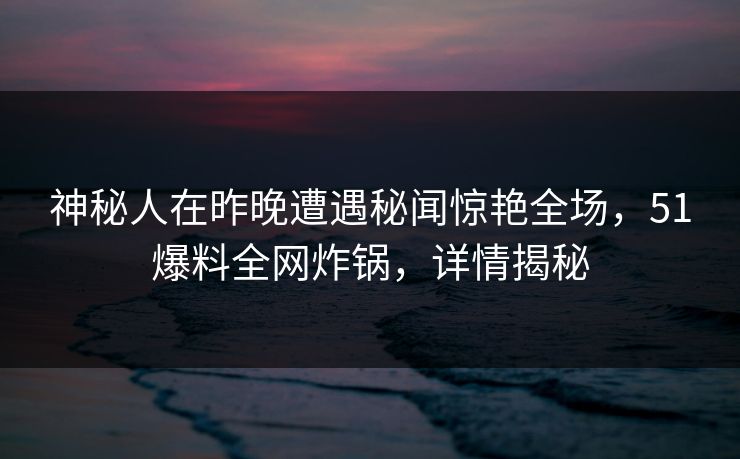 神秘人在昨晚遭遇秘闻惊艳全场，51爆料全网炸锅，详情揭秘