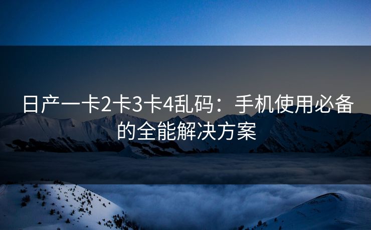 日产一卡2卡3卡4乱码：手机使用必备的全能解决方案