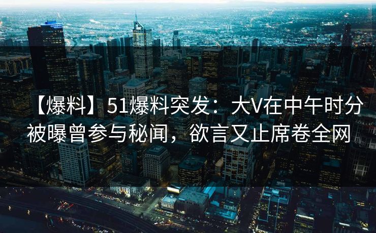 【爆料】51爆料突发：大V在中午时分被曝曾参与秘闻，欲言又止席卷全网