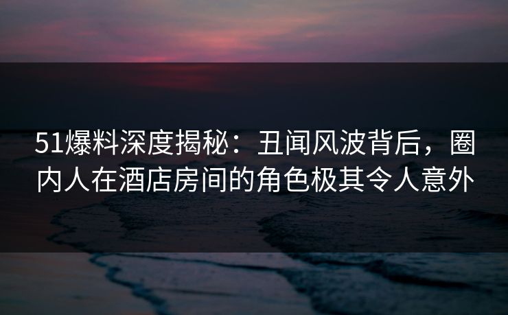 51爆料深度揭秘：丑闻风波背后，圈内人在酒店房间的角色极其令人意外