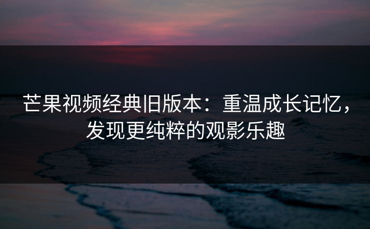 芒果视频经典旧版本：重温成长记忆，发现更纯粹的观影乐趣