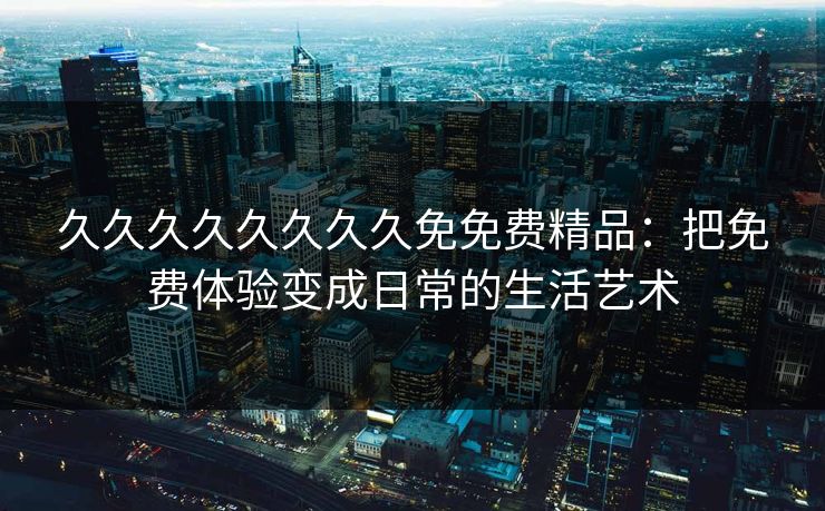 久久久久久久久久免免费精品：把免费体验变成日常的生活艺术