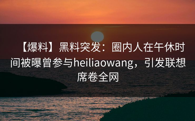 【爆料】黑料突发:圈内人在午休时间被曝曾参与heiliaowang,引发联想席卷全网 【爆料】黑料突发:圈内人在午休时间被曝曾参与heiliaowang,引发联想席卷全网