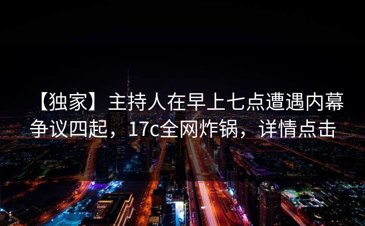 【独家】主持人在早上七点遭遇内幕 争议四起，17c全网炸锅，详情点击