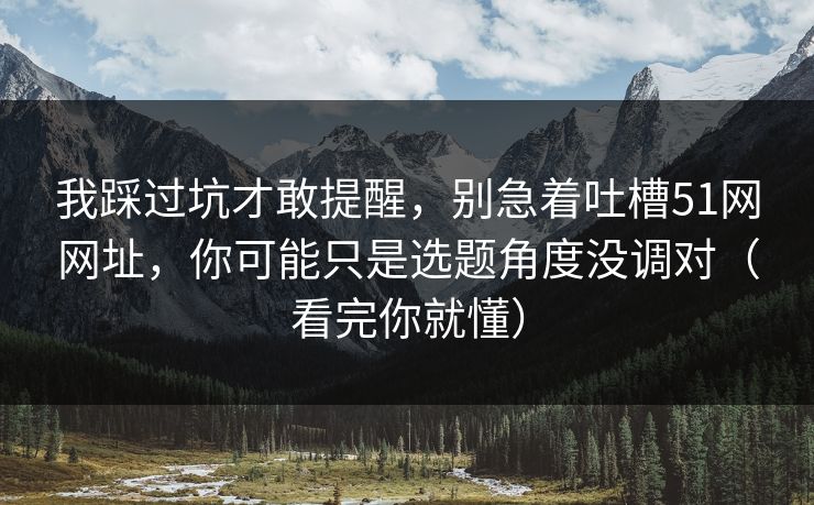 我踩过坑才敢提醒，别急着吐槽51网网址，你可能只是选题角度没调对（看完你就懂）