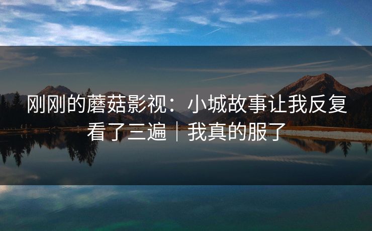 刚刚的蘑菇影视：小城故事让我反复看了三遍｜我真的服了