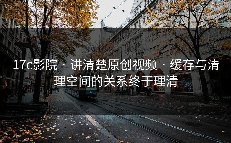 17c影院 · 讲清楚原创视频 · 缓存与清理空间的关系终于理清