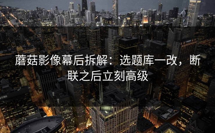 蘑菇影像幕后拆解：选题库一改，断联之后立刻高级