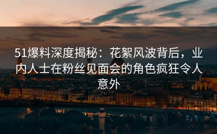 51爆料深度揭秘：花絮风波背后，业内人士在粉丝见面会的角色疯狂令人意外