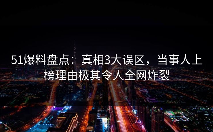 51爆料盘点：真相3大误区，当事人上榜理由极其令人全网炸裂