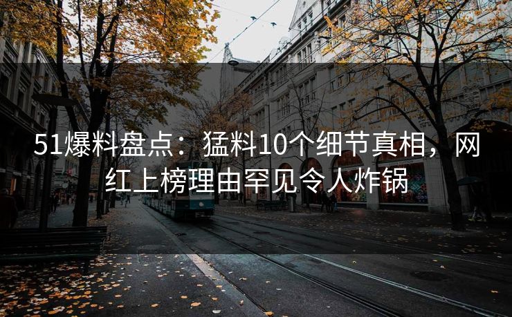 51爆料盘点：猛料10个细节真相，网红上榜理由罕见令人炸锅