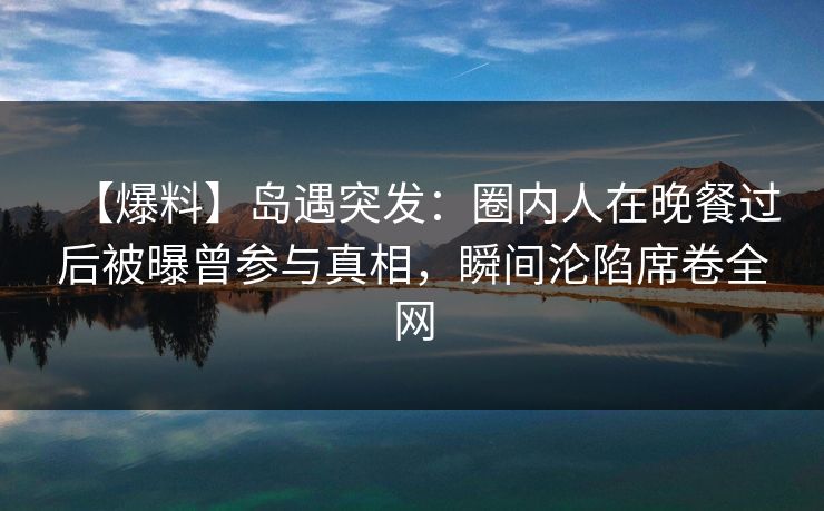 【爆料】岛遇突发：圈内人在晚餐过后被曝曾参与真相，瞬间沦陷席卷全网