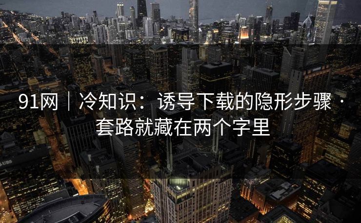 91网|冷知识:诱导下载的隐形步骤 · 套路就藏在两个字里 91网|冷知识:诱导下载的隐形步骤 · 套路就藏在两个字里