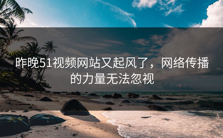 昨晚51视频网站又起风了，网络传播的力量无法忽视